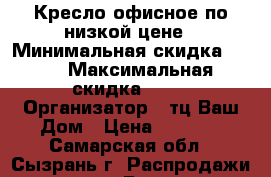 Кресло офисное по низкой цене › Минимальная скидка ­ 10 › Максимальная скидка ­ 20 › Организатор ­ тц Ваш Дом › Цена ­ 2 400 - Самарская обл., Сызрань г. Распродажи и скидки » Распродажи и скидки на товары   . Самарская обл.,Сызрань г.